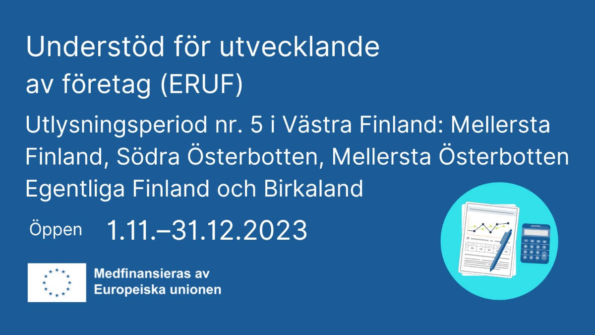 Understöd för utvecklande av företag (ERUF), ansökningsperiod nr 5, i Västra Finland: Mellersta Finland, Södra Österbotten, Mellersta Österbotten, Egentliga Finland och Birkaland  öppen 1.11.–31.12.2023 EU-flaggan med text Medfinansieras av Europeiska unionen och  en ikon med ett diagram och en fickkalkylator.