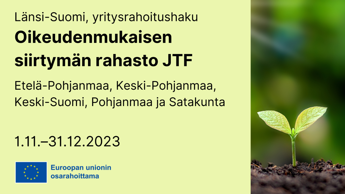 Länsi-Suomi, yritysrahoitushaku, Oikeudenmukaisen siirtymän rahasto JTF: Etelä-Pohjanmaa, Keski-Pohjanmaa, Keski-Suomi, Pohjanmaa ja Satakunta 1.11.–31.12.2023, EU-lippulogo tekstillä Euroopan unionin osarahoittama sekä valokuva, jossa pieni kasvi.