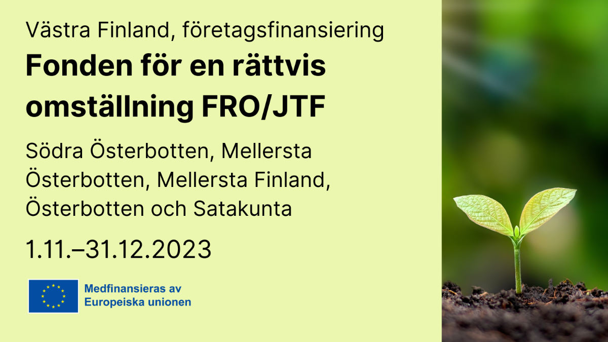 Västra Finland, företagsfinanciering, Fonden för en rättvis omställning FRO/JTF, Södra Österbotten, Mellersta Österbotten, Mellersta Finland, Österbotten och Satakunta 1.11.–31.12.2023, EU-flaggan med text Medfinansieras av Europeiska unionen och en bild med en liten växt.