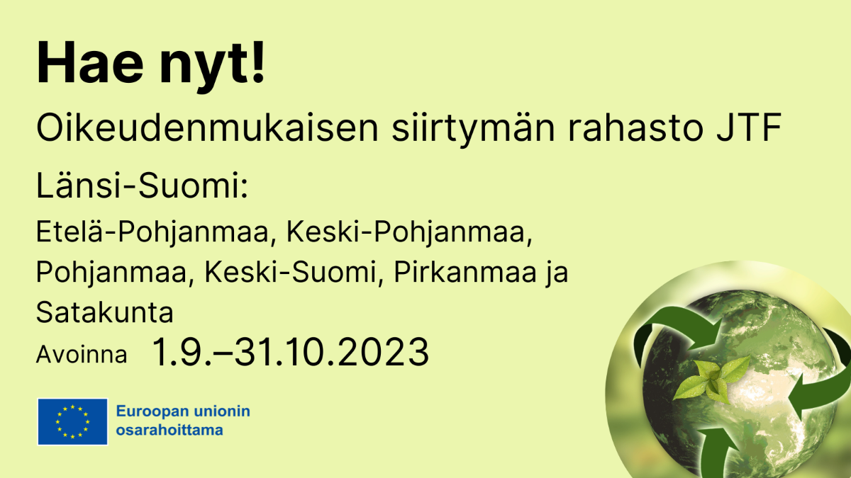 Hae nyt! Oikeudenmukaisen siirtymän rahasto JTF, Länsi-Suomi: Etelä-Pohjanmaa, Keski-Pohjanmaa, Pohjanmaa, Keski-Suomi, Pirkanmaa ja Satakunta avoinna 1.9. - 31.10.2023, EU-lippulogo tekstillä Euroopan unionin osarahoittama ja kuva, jossa maapallo.