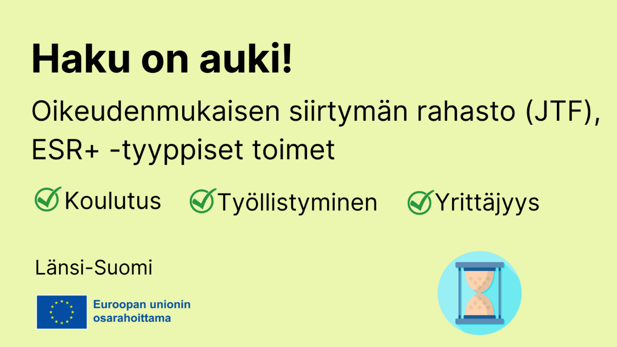 Haku on auki, OIkeudenmukaisen siirtymän rahasto JTF, ESR+ -tyyppiset toimet: koulutus, työllistyminen, yrittäjyys, EU-lippulogo tekstillä Euroopan unionin osarahoittama sekä kuvake, jossa tiimalasi.