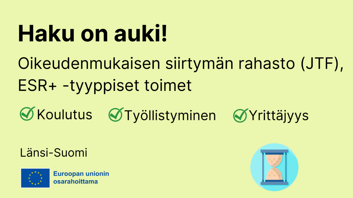 Haku on auki, OIkeudenmukaisen siirtymän rahasto JTF, ESR+ -tyyppiset toimet: koulutus, työllistyminen, yrittäjyys,  EU-lippulogo tekstillä Euroopan unionin osarahoittama sekä kuvake, jossa tiimalasi.