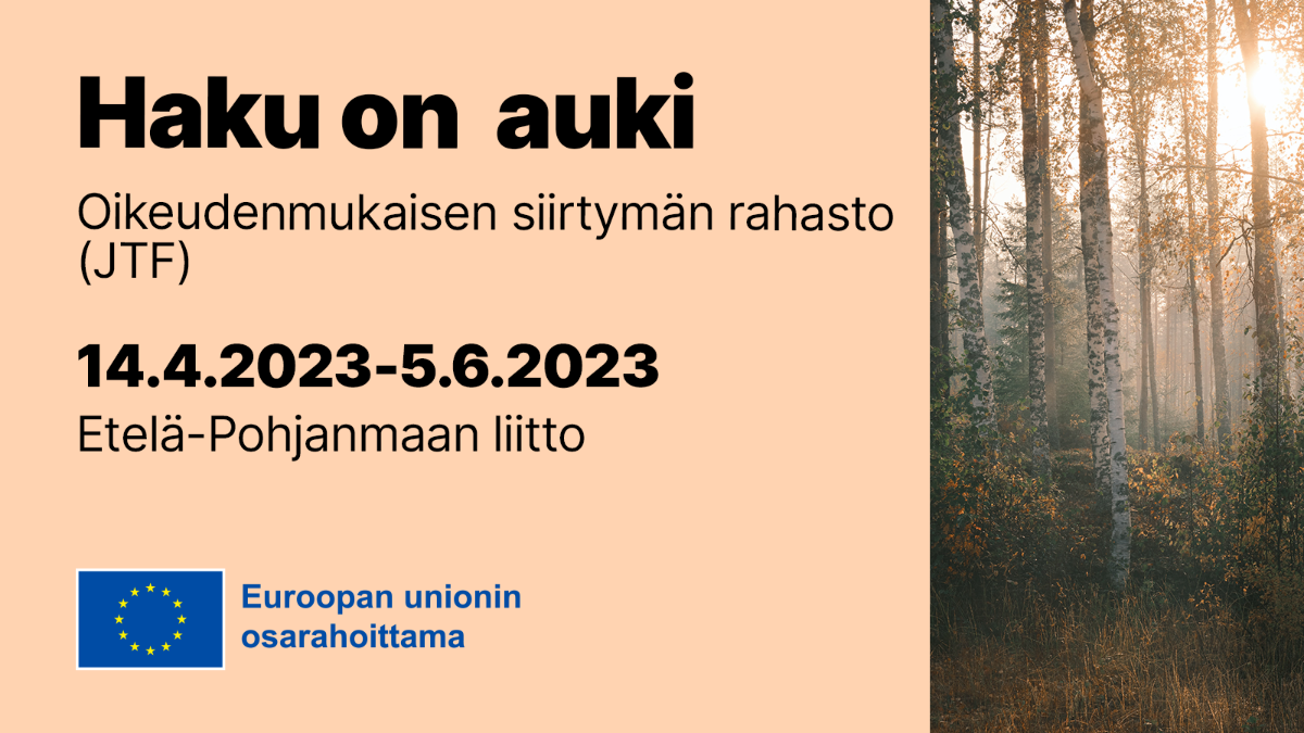 Haku on auki, Oikeudenmukaisen siirtymän rahasto (JTF) 14.4.-5.6.2023, Eteläpohjanmaan liitto, EU-lippulogo tekstillä Euroopan unionin osarahoittama.